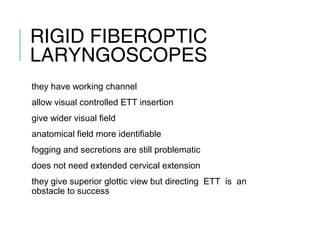 RIGID FIBEROPTIC
LARYNGOSCOPES
they have working channel
allow visual controlled ETT insertion
give wider visual field
anatomical field more identifiable
fogging and secretions are still problematic
does not need extended cervical extension
they give superior glottic view but directing ETT is an
obstacle to success
 
