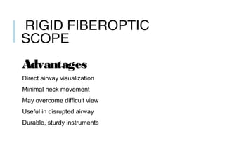 RIGID FIBEROPTIC
SCOPE
Advantages
Direct airway visualization
Minimal neck movement
May overcome difficult view
Useful in disrupted airway
Durable, sturdy instruments
 