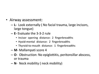 • Airway assessment:
– L- Look externally ( No facial trauma, large incisors,
large tongue)
– E- Evaluate the 3-3-2 rule
• Incisor opening distance: 2 fingerbreadths
• Hyoid-mental distance: 2 fingerbreadths
• Thyroid-to-mouth distance: 1 fingerbreadths
– M- Mallampati score 4
– O- Obstruction: No epiglottitis, peritonsillar abscess,
or trauma
– N- Neck mobility ( neck mobility)
 
