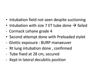 • Intubation field not seen despite suctioning
• Intubation with size 7 ET tube done  failed
- Cormack Lehane grade 4
• Second attempt done with Preloaded stylet
- Glottic exposure : BURP manaeuver
- Rt lung intubation done , confirmed
- Tube fixed at 28 cm, secured
- Kept in lateral decubitis position
 