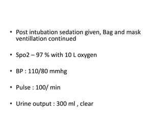 • Post intubation sedation given, Bag and mask
ventillation continued
• Spo2 – 97 % with 10 L oxygen
• BP : 110/80 mmhg
• Pulse : 100/ min
• Urine output : 300 ml , clear
 