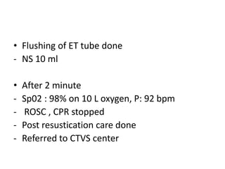 • Flushing of ET tube done
- NS 10 ml
• After 2 minute
- Sp02 : 98% on 10 L oxygen, P: 92 bpm
- ROSC , CPR stopped
- Post resustication care done
- Referred to CTVS center
 