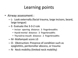 Learning points
• Airway assessment :
– L- Look externally (facial trauma, large incisors, beard,
large tongue)
– E- Evaluate the 3-3-2 rule
• Incisor opening distance: 3 fingerbreadths
• Hyoid-mental distance: 3 fingerbreadths
• Thyroid-to-mouth distance: 2 fingerbreadths
– M- Mallampati score ≥3
– O- Obstruction: Presence of condition such as
epiglottitis, peritonsillar abscess, or trauma
– N- Neck mobility (limited neck mobility)
 