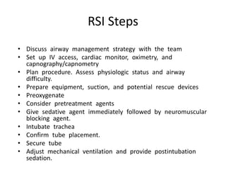 RSI Steps
• Discuss airway management strategy with the team
• Set up IV access, cardiac monitor, oximetry, and
capnography/capnometry
• Plan procedure. Assess physiologic status and airway
difficulty.
• Prepare equipment, suction, and potential rescue devices
• Preoxygenate
• Consider pretreatment agents
• Give sedative agent immediately followed by neuromuscular
blocking agent.
• Intubate trachea
• Confirm tube placement.
• Secure tube
• Adjust mechanical ventilation and provide postintubation
sedation.
 