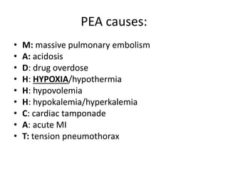 PEA causes:
• M: massive pulmonary embolism
• A: acidosis
• D: drug overdose
• H: HYPOXIA/hypothermia
• H: hypovolemia
• H: hypokalemia/hyperkalemia
• C: cardiac tamponade
• A: acute MI
• T: tension pneumothorax
 