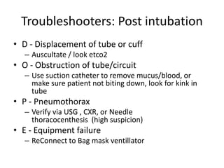 Troubleshooters: Post intubation
• D - Displacement of tube or cuff
– Auscultate / look etco2
• O - Obstruction of tube/circuit
– Use suction catheter to remove mucus/blood, or
make sure patient not biting down, look for kink in
tube
• P - Pneumothorax
– Verify via USG , CXR, or Needle
thoracocenthesis (high suspicion)
• E - Equipment failure
– ReConnect to Bag mask ventillator
 