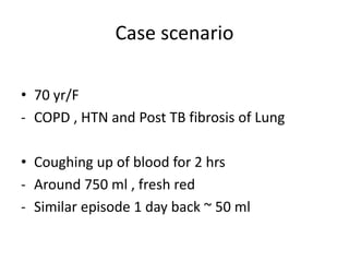 Case scenario
• 70 yr/F
- COPD , HTN and Post TB fibrosis of Lung
• Coughing up of blood for 2 hrs
- Around 750 ml , fresh red
- Similar episode 1 day back ~ 50 ml
 