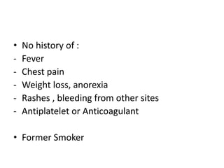 • No history of :
- Fever
- Chest pain
- Weight loss, anorexia
- Rashes , bleeding from other sites
- Antiplatelet or Anticoagulant
• Former Smoker
 