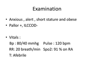 Examination
• Anxious , alert , short stature and obese
• Pallor +, ILCCOD-
• Vitals :
Bp : 80/40 mmhg Pulse : 120 bpm
RR: 20 breath/min Spo2: 91 % on RA
T: Afebrile
 