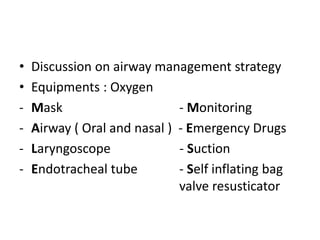 • Discussion on airway management strategy
• Equipments : Oxygen
- Mask - Monitoring
- Airway ( Oral and nasal ) - Emergency Drugs
- Laryngoscope - Suction
- Endotracheal tube - Self inflating bag
valve resusticator
 