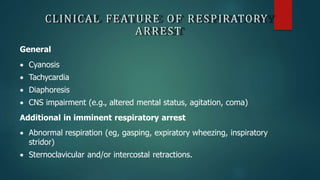CLINICAL FEATURE OF RESPIRATORY
ARREST
General
 Cyanosis
 Tachycardia
 Diaphoresis
 CNS impairment (e.g., altered mental status, agitation, coma)
Additional in imminent respiratory arrest
 Abnormal respiration (eg, gasping, expiratory wheezing, inspiratory
stridor)
 Sternoclavicular and/or intercostal retractions.
 