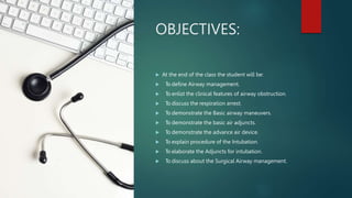 OBJECTIVES:
 At the end of the class the student will be:
 To define Airway management.
 To enlist the clinical features of airway obstruction.
 To discuss the respiration arrest.
 To demonstrate the Basic airway maneuvers.
 To demonstrate the basic air adjuncts.
 To demonstrate the advance air device.
 To explain procedure of the Intubation.
 To elaborate the Adjuncts for intubation.
 To discuss about the Surgical Airway management.
 