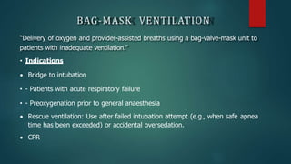 BAG-MASK VENTILATION
“Delivery of oxygen and provider-assisted breaths using a bag-valve-mask unit to
patients with inadequate ventilation.”
• Indications
 Bridge to intubation
• - Patients with acute respiratory failure
• - Preoxygenation prior to general anaesthesia
 Rescue ventilation: Use after failed intubation attempt (e.g., when safe apnea
time has been exceeded) or accidental oversedation.
 CPR
 