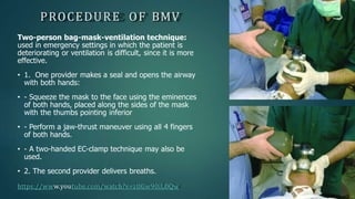 PROCEDURE OF BMV
Two-person bag-mask-ventilation technique:
used in emergency settings in which the patient is
deteriorating or ventilation is difficult, since it is more
effective.
• 1. One provider makes a seal and opens the airway
with both hands:
• - Squeeze the mask to the face using the eminences
of both hands, placed along the sides of the mask
with the thumbs pointing inferior
• - Perform a jaw-thrust maneuver using all 4 fingers
of both hands.
• - A two-handed EC-clamp technique may also be
used.
• 2. The second provider delivers breaths.
https://www.youtube.com/watch?v=zUGw90iL0Qw
 