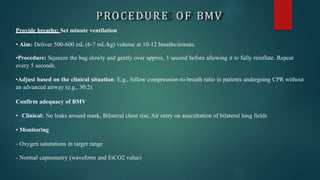 PROCEDURE OF BMV
Provide breaths: Set minute ventilation
• Aim: Deliver 500-600 mL (6-7 mL/kg) volume at 10-12 breaths/minute.
•Procedure: Squeeze the bag slowly and gently over approx. 1 second before allowing it to fully reinflate. Repeat
every 5 seconds.
•Adjust based on the clinical situation: E.g., follow compression-to-breath ratio in patients undergoing CPR without
an advanced airway (e.g., 30:2).
Confirm adequacy of BMV
• Clinical: No leaks around mask, Bilateral chest rise, Air entry on auscultation of bilateral lung fields
• Monitoring
- Oxygen saturations in target range
- Normal capnometry (waveform and EtCO2 value)
 