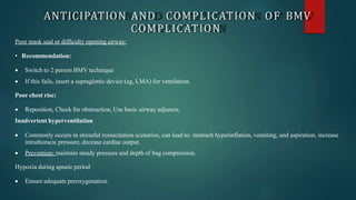 ANTICIPATION AND COMPLICATION OF BMV
COMPLICATION
Poor mask seal or difficulty opening airway:
• Recommendation:
 Switch to 2 person BMV technique
 If this fails, insert a supraglottic device (eg, LMA) for ventilation.
Poor chest rise:
 Reposition, Check for obstruction, Use basic airway adjuncts.
Inadvertent hyperventilation
 Commonly occurs in stressful resuscitation scenarios, can lead to: stomach hyperinflation, vomiting, and aspiration, increase
intrathoracic pressure, decease cardiac output.
 Prevention: maintain steady pressure and depth of bag compression.
Hypoxia during apneic period
 Ensure adequate preoxygenation.
 