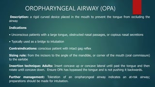 OROPHARYNGEAL AIRWAY (OPA)
Description: a rigid curved device placed in the mouth to prevent the tongue from occluding the
airway
Indications
• Unconscious patients with a large tongue, obstructed nasal passages, or copious nasal secretions
• Typically used as a bridge to intubation
Contraindications: conscious patient with intact gag reflex
Sizing rule: from the incisors to the angle of the mandible, or corner of the mouth (oral commissure)
to the earlobe
Insertion technique: Adults: Insert concave up or concave lateral until past the tongue and then
rotate until concave down. Ensure OPA has bypassed the tongue and is not pushing it backwards.
Further management: Toleration of an oropharyngeal airway indicates an at-risk airway;
preparations should be made for intubation.
 