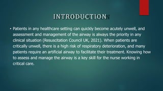 INTRODUCTION
• Patients in any healthcare setting can quickly become acutely unwell, and
assessment and management of the airway is always the priority in any
clinical situation (Resuscitation Council UK, 2021). When patients are
critically unwell, there is a high risk of respiratory deterioration, and many
patients require an artificial airway to facilitate their treatment. Knowing how
to assess and manage the airway is a key skill for the nurse working in
critical care.
 