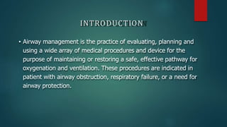 INTRODUCTION
• Airway management is the practice of evaluating, planning and
using a wide array of medical procedures and device for the
purpose of maintaining or restoring a safe, effective pathway for
oxygenation and ventilation. These procedures are indicated in
patient with airway obstruction, respiratory failure, or a need for
airway protection.
 
