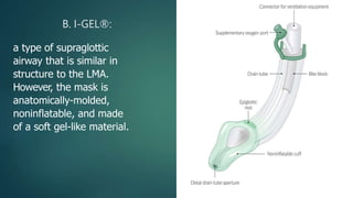 B. I-GEL®:
a type of supraglottic
airway that is similar in
structure to the LMA.
However, the mask is
anatomically-molded,
noninflatable, and made
of a soft gel-like material.
 