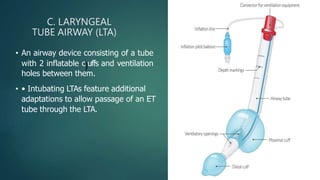C. LARYNGEAL
TUBE AIRWAY (LTA)
• An airway device consisting of a tube
with 2 inflatable c)uffs and ventilation
holes between them.
• • Intubating LTAs feature additional
adaptations to allow passage of an ET
tube through the LTA.
 