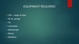 EQUIPMENT REQUIRED
• LMA – range of sizes
• 50 mL syringe
• Tie
• Lubrication
• Stethoscope
• Gloves
• Sanitizers
 