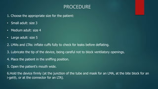 PROCEDURE
1. Choose the appropriate size for the patient:
• Small adult: size 3
• Medium adult: size 4
• Large adult: size 5
2. LMAs and LTAs: inflate cuffs fully to check for leaks before deflating.
3. Lubricate the tip of the device, being careful not to block ventilatory openings.
4. Place the patient in the sniffing position.
5. Open the patient's mouth wide.
6.Hold the device firmly (at the junction of the tube and mask for an LMA, at the bite block for an
i-gel®, or at the connector for an LTA).
 