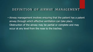 DEFINITION OF AIRWAY MANAGEMENT
• Airway management involves ensuring that the patient has a patent
airway through which effective ventilation can take place.
Obstruction of the airway may be partial or complete and may
occur at any level from the nose to the trachea.
 