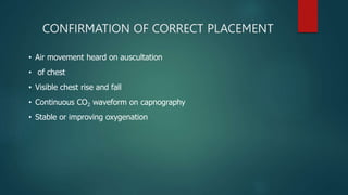 CONFIRMATION OF CORRECT PLACEMENT
• Air movement heard on auscultation
• of chest
• Visible chest rise and fall
• Continuous CO2 waveform on capnography
• Stable or improving oxygenation
 