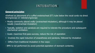 INTUBATION
General principles
•Defined as placement of a cuffed endotracheal (ET) tube below the vocal cords via direct
laryngoscopy or videolaryngoscopy
• Mostly commonly placed orally (orotracheal intubation), although it may be placed
nasally (nasotracheal intubation)
• Typically, sedation and paralysis are required to tolerate the procedure and subsequent
mechanical ventilation.
• Goals: maximize first-pass success, reduce the risk of aspiration
• Involves the rapid induction of anaesthesia and paralysis, followed by intubation
• Differs from traditional intubation in few ways:
- BMV is not performed (to avoid potential aspiration of stomach contents).
 