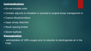 Contraindications
• Do-not-intubate order
• Consider adjuncts to intubation or proceed to surgical airway management in:
• Copious blood/secretions
• Upper airway distortion
• Mouth opening limited
• Severe kyphosis
Preoxygenation
• administration of 100% oxygen prior to induction to denitrogenate air in the
lungs .
 