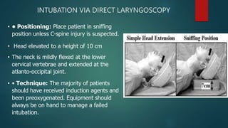 INTUBATION VIA DIRECT LARYNGOSCOPY
• • Positioning: Place patient in sniffing
position unless C-spine injury is suspected.
• Head elevated to a height of 10 cm
• The neck is mildly flexed at the lower
cervical vertebrae and extended at the
atlanto-occipital joint.
• • Technique: The majority of patients
should have received induction agents and
been preoxygenated. Equipment should
always be on hand to manage a failed
intubation.
 