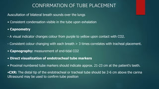 CONFIRMATION OF TUBE PLACEMENT
Auscultation of bilateral breath sounds over the lungs
• Consistent condensation visible in the tube upon exhalation
• Capnometry
- A visual indicator changes colour from purple to yellow upon contact with CO2.
- Consistent colour changing with each breath > 3 times correlates with tracheal placement.
• Capnography: measurement of end-tidal CO2
• Direct visualization of endotracheal tube markers
• Proximal numbered tube markers should indicate approx. 21-23 cm at the patient's teeth.
•CXR: The distal tip of the endotracheal or tracheal tube should be 2-6 cm above the carina
Ultrasound may be used to confirm tube position
 