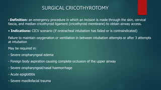 SURGICAL CRICOTHYROTOMY
• Definition: an emergency procedure in which an incision is made through the skin, cervical
fascia, and median cricothyroid ligament (cricothyroid membrane) to obtain airway access.
• Indications: CICV scenario (if orotracheal intubation has failed or is contraindicated)
Failure to maintain oxygenation or ventilation in between intubation attempts or after 3 attempts
at intubation
May be required in:
- Severe oropharyngeal edema
- Foreign body aspiration causing complete occlusion of the upper airway
- Severe oropharyngeal/nasal haemorrhage
- Acute epiglottitis
- Severe maxillofacial trauma
 