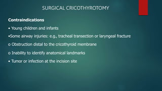 SURGICAL CRICOTHYROTOMY
Contraindications
• Young children and infants
•Some airway injuries: e.g., tracheal transection or laryngeal fracture
o Obstruction distal to the cricothyroid membrane
o Inability to identify anatomical landmarks
• Tumor or infection at the incision site
 