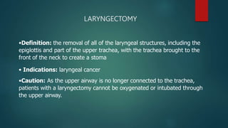 LARYNGECTOMY
•Definition: the removal of all of the laryngeal structures, including the
epiglottis and part of the upper trachea, with the trachea brought to the
front of the neck to create a stoma
• Indications: laryngeal cancer
•Caution: As the upper airway is no longer connected to the trachea,
patients with a laryngectomy cannot be oxygenated or intubated through
the upper airway.
 