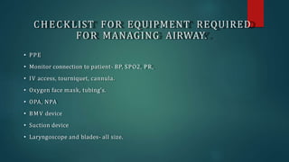 CHECKLIST FOR EQUIPMENT REQUIRED
FOR MANAGING AIRWAY.
• PPE
• Monitor connection to patient- BP, SPO2, PR,
• IV access, tourniquet, cannula.
• Oxygen face mask, tubing's.
• OPA, NPA
• BMV device
• Suction device
• Laryngoscope and blades- all size.
 