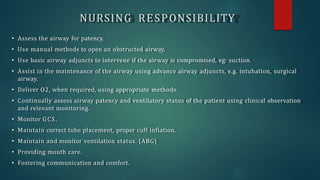 NURSING RESPONSIBILITY
• Assess the airway for patency.
• Use manual methods to open an obstructed airway.
• Use basic airway adjuncts to intervene if the airway is compromised, eg: suction.
• Assist in the maintenance of the airway using advance airway adjuncts, e.g. intubation, surgical
airway.
• Deliver O2, when required, using appropriate methods.
• Continually assess airway patency and ventilatory status of the patient using clinical observation
and relevant monitoring.
• Monitor GCS.
• Maintain correct tube placement, proper cuff inflation.
• Maintain and monitor ventilation status. (ABG)
• Providing mouth care.
• Fostering communication and comfort.
 