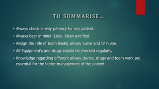 TO SUMMARISE…
• Always check airway patency for any patient.
• Always bear in mind- Look, listen and feel.
• Assign the role of team leader, airway nurse and IV nurse.
• All Equipment's and drugs should be checked regularly.
• Knowledge regarding different airway device, drugs and team work are
essential for the better management of the patient.
 