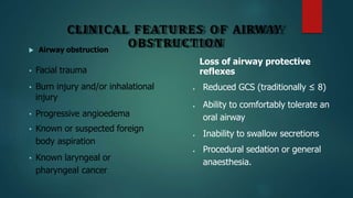 CLINICAL FEATURES OF AIRWAY
OBSTRUCTION
 Airway obstruction
• Facial trauma
• Burn injury and/or inhalational
injury
• Progressive angioedema
• Known or suspected foreign
body aspiration
• Known laryngeal or
pharyngeal cancer
Loss of airway protective
reflexes
 Reduced GCS (traditionally ≤ 8)
 Ability to comfortably tolerate an
oral airway
 Inability to swallow secretions
 Procedural sedation or general
anaesthesia.
 