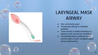 LARYNGEAL MASK
AIRWAY
● Not commonly used
● Temporary airway to ventilate
patients
● Used mostly in failed intubation or
patients who cannot be ventilated
● Contraindications; patients that
cannot open mouth, complete upper
airway obstruction
17
 