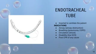 ENDOTRACHEAL
TUBE
● Inserted to ventilate the patient
INDICATIONS
● Airway (airway obstruction)
● Breathing (pneumonia, COPD)
● Circulation (shock)
● Disability (low GCS)
● Post CPR of any cause
18
 
