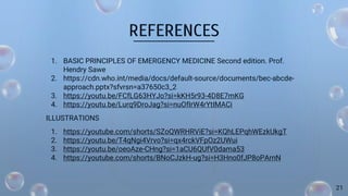 REFERENCES
1. BASIC PRINCIPLES OF EMERGENCY MEDICINE Second edition. Prof.
Hendry Sawe
2. https://cdn.who.int/media/docs/default-source/documents/bec-abcde-
approach.pptx?sfvrsn=a37650c3_2
3. https://youtu.be/FCfLG63HYJo?si=kKH5r93-4D8E7mKG
4. https://youtu.be/Lurq9DroJag?si=nuOfIrW4rYtIMACi
ILLUSTRATIONS
1. https://youtube.com/shorts/SZoQWRHRViE?si=KQhLEPqhWEzkUkgT
2. https://youtu.be/T4qNgi4Vrvo?si=qx4rckVFpOz2UWui
3. https://youtu.be/oeoAze-CHng?si=1aCU6QUfV0dama53
4. https://youtube.com/shorts/BNoCJzkH-ug?si=H3Hno0fJP8oPArnN
21
 