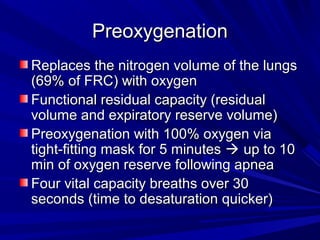 PreoxygenationPreoxygenation
Replaces the nitrogen volume of the lungsReplaces the nitrogen volume of the lungs
(69% of FRC) with oxygen(69% of FRC) with oxygen
Functional residual capacity (residualFunctional residual capacity (residual
volume and expiratory reserve volume)volume and expiratory reserve volume)
Preoxygenation with 100% oxygen viaPreoxygenation with 100% oxygen via
tight-fitting mask for 5 minutestight-fitting mask for 5 minutes  up to 10up to 10
min of oxygen reserve following apneamin of oxygen reserve following apnea
Four vital capacity breaths over 30Four vital capacity breaths over 30
seconds (time to desaturation quicker)seconds (time to desaturation quicker)
 