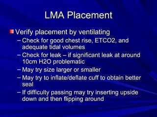 LMA PlacementLMA Placement
Verify placement by ventilatingVerify placement by ventilating
– Check for good chest rise, ETCO2, andCheck for good chest rise, ETCO2, and
adequate tidal volumesadequate tidal volumes
– Check for leak – if significant leak at aroundCheck for leak – if significant leak at around
10cm H2O problematic10cm H2O problematic
– May try size larger or smallerMay try size larger or smaller
– May try to inflate/deflate cuff to obtain betterMay try to inflate/deflate cuff to obtain better
sealseal
– If difficulty passing may try inserting upsideIf difficulty passing may try inserting upside
down and then flipping arounddown and then flipping around
 