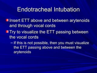 Endotracheal IntubationEndotracheal Intubation
Insert ETT above and between arytenoidsInsert ETT above and between arytenoids
and through vocal cordsand through vocal cords
Try to visualize the ETT passing betweenTry to visualize the ETT passing between
the vocal cordsthe vocal cords
– If this is not possible, then you must visualizeIf this is not possible, then you must visualize
the ETT passing above and between thethe ETT passing above and between the
arytenoidsarytenoids
 