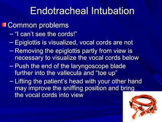 Endotracheal IntubationEndotracheal Intubation
Common problemsCommon problems
– ““I can’t see the cords!”I can’t see the cords!”
– Epiglottis is visualized, vocal cords are notEpiglottis is visualized, vocal cords are not
– Removing the epiglottis partly from view isRemoving the epiglottis partly from view is
necessary to visualize the vocal cords belownecessary to visualize the vocal cords below
– Push the end of the laryngoscope bladePush the end of the laryngoscope blade
further into the vallecula and “toe up”further into the vallecula and “toe up”
– Lifting the patient’s head with your other handLifting the patient’s head with your other hand
may improve the sniffing position and bringmay improve the sniffing position and bring
the vocal cords into viewthe vocal cords into view
 