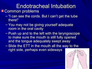 Endotracheal IntubationEndotracheal Intubation
Common problemsCommon problems
– ““I can see the cords. But I can’t get the tubeI can see the cords. But I can’t get the tube
there!”there!”
– You may not be giving yourself adequateYou may not be giving yourself adequate
room in the oral cavityroom in the oral cavity
– Push up and to the left with the laryngoscopePush up and to the left with the laryngoscope
to make sure the mouth is still fully openedto make sure the mouth is still fully opened
and the tongue adequately swept awayand the tongue adequately swept away
– Slide the ETT in the mouth all the way to theSlide the ETT in the mouth all the way to the
right side, perhaps even sidewaysright side, perhaps even sideways
 