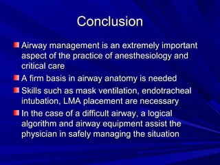ConclusionConclusion
Airway management is an extremely importantAirway management is an extremely important
aspect of the practice of anesthesiology andaspect of the practice of anesthesiology and
critical carecritical care
A firm basis in airway anatomy is neededA firm basis in airway anatomy is needed
Skills such as mask ventilation, endotrachealSkills such as mask ventilation, endotracheal
intubation, LMA placement are necessaryintubation, LMA placement are necessary
In the case of a difficult airway, a logicalIn the case of a difficult airway, a logical
algorithm and airway equipment assist thealgorithm and airway equipment assist the
physician in safely managing the situationphysician in safely managing the situation
 