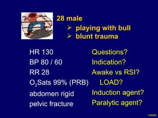 28 male  playing with bull  blunt trauma HR 130  BP 80 / 60  RR 28 O 2 Sats 99% (PRB) abdomen rigid pelvic fracture Questions? Indication? Awake vs RSI? LOAD? Induction agent? Paralytic agent? cases 